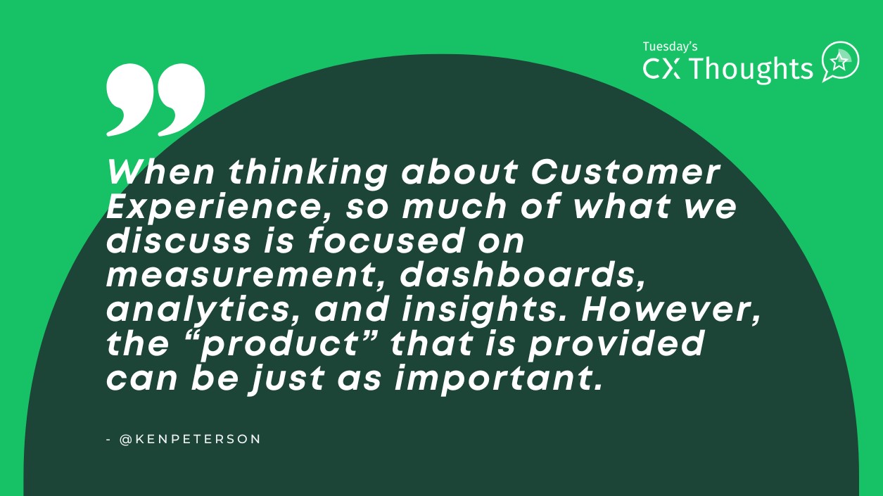 When thinking about Customer Experience, so much of what we discuss is focused on measurement, dashboards, analytics, and insights. However, the “product” that is provided can be just as important.